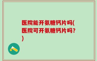 医院能开氨糖钙片吗(医院可开氨糖钙片吗？)