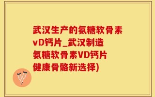 武汉生产的氨糖软骨素vD钙片_武汉制造 氨糖软骨素VD钙片 健康骨骼新选择)