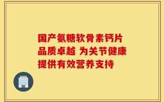 国产氨糖软骨素钙片 品质卓越 为关节健康提供有效营养支持