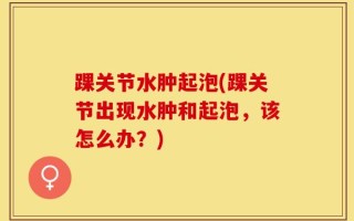 踝关节水肿起泡(踝关节出现水肿和起泡，该怎么办？)