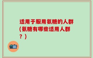 适用于服用氨糖的人群(氨糖有哪些适用人群？)