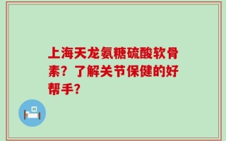 上海天龙氨糖硫酸软骨素？了解关节保健的好帮手？