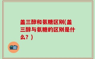 盖三醇和氨糖区别(盖三醇与氨糖的区别是什么？)