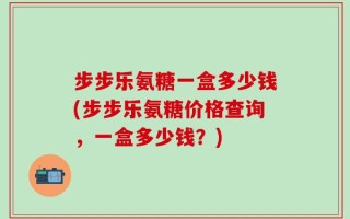 步步乐氨糖一盒多少钱(步步乐氨糖价格查询，一盒多少钱？)
