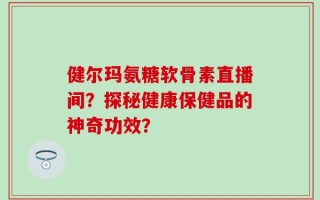 健尔玛氨糖软骨素直播间？探秘健康保健品的神奇功效？