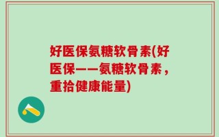 好医保氨糖软骨素(好医保——氨糖软骨素，重拾健康能量)