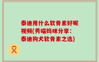 泰迪用什么软骨素好呢视频(秀喵妈咪分享：泰迪狗犬软骨素之选)