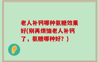 老人补钙哪种氨糖效果好(别再烦恼老人补钙了，氨糖哪种好？)