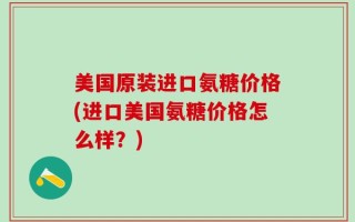 美国原装进口氨糖价格(进口美国氨糖价格怎么样？)