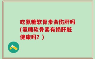吃氨糖软骨素会伤肝吗(氨糖软骨素有损肝脏健康吗？)