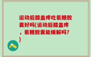 运动后膝盖疼吃氨糖胶囊好吗(运动后膝盖疼，氨糖胶囊能缓解吗？)