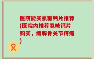 医院能买氨糖钙片推荐(医院内推荐氨糖钙片购买，缓解骨关节疼痛)