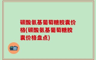 碳酸氨基葡萄糖胶囊价格(碳酸氨基葡萄糖胶囊价格盘点)