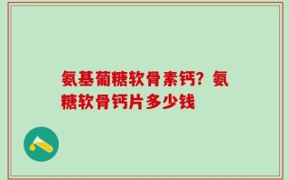 氨基葡糖软骨素钙？氨糖软骨钙片多少钱