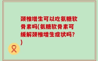 颈椎增生可以吃氨糖软骨素吗(氨糖软骨素可缓解颈椎增生症状吗？)