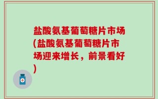 盐酸氨基葡萄糖片市场(盐酸氨基葡萄糖片市场迎来增长，前景看好)