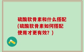 硫酸软骨素和什么搭配(硫酸软骨素如何搭配使用才更有效？)