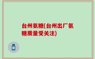 台州氨糖(台州出厂氨糖质量受关注)