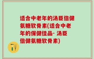 适合中老年的汤臣倍健氨糖软骨素(适合中老年的保健佳品- 汤臣倍健氨糖软骨素)