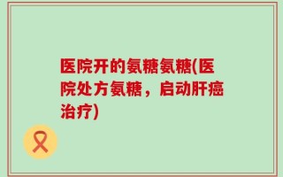 医院开的氨糖氨糖(医院处方氨糖，启动肝癌治疗)