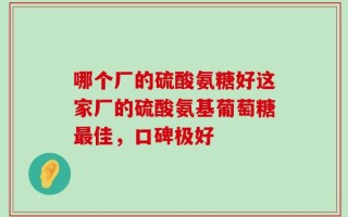 哪个厂的硫酸氨糖好这家厂的硫酸氨基葡萄糖最佳，口碑极好