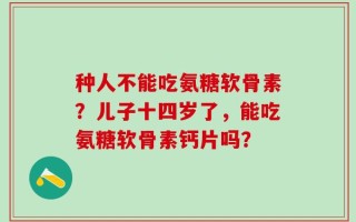 种人不能吃氨糖软骨素？儿子十四岁了，能吃氨糖软骨素钙片吗？