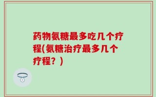 药物氨糖最多吃几个疗程(氨糖治疗最多几个疗程？)