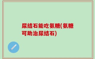 尿结石能吃氨糖(氨糖可助治尿结石)