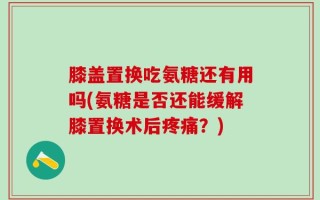 膝盖置换吃氨糖还有用吗(氨糖是否还能缓解膝置换术后疼痛？)