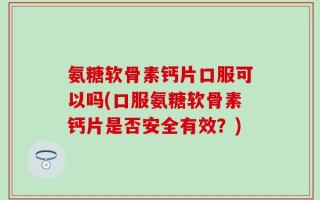 氨糖软骨素钙片口服可以吗(口服氨糖软骨素钙片是否安全有效？)