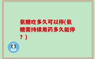 氨糖吃多久可以停(氨糖需持续用药多久能停？)