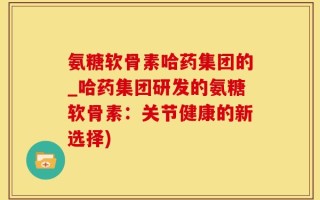 氨糖软骨素哈药集团的_哈药集团研发的氨糖软骨素：关节健康的新选择)