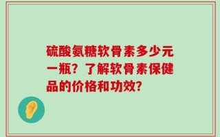 硫酸氨糖软骨素多少元一瓶？了解软骨素保健品的价格和功效？