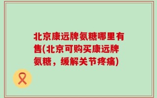 北京康远牌氨糖哪里有售(北京可购买康远牌氨糖，缓解关节疼痛)