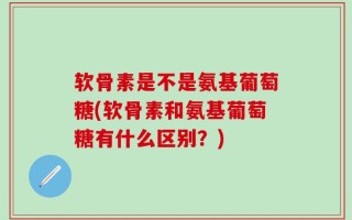 软骨素是不是氨基葡萄糖(软骨素和氨基葡萄糖有什么区别？)