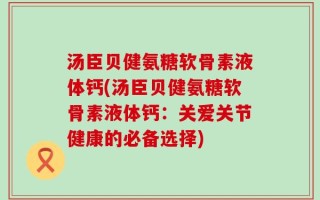 汤臣贝健氨糖软骨素液体钙(汤臣贝健氨糖软骨素液体钙：关爱关节健康的必备选择)