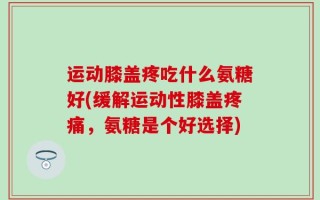 运动膝盖疼吃什么氨糖好(缓解运动性膝盖疼痛，氨糖是个好选择)