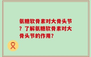 氨糖软骨素对大骨头节？了解氨糖软骨素对大骨头节的作用？