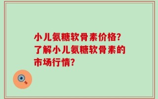 小儿氨糖软骨素价格？了解小儿氨糖软骨素的市场行情？