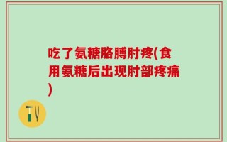 吃了氨糖胳膊肘疼(食用氨糖后出现肘部疼痛)