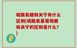 硫酸氨糖和关宁有什么区别(硫酸氨基葡萄糖和关宁的区别是什么？)