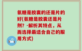 氨糖是胶囊的还是片的好(氨糖是胶囊还是片剂？-解析其特点，从而选择最适合自己的服用方式)