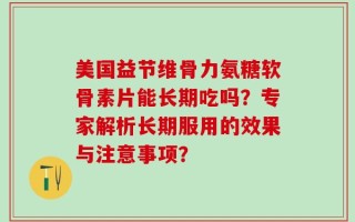 美国益节维骨力氨糖软骨素片能长期吃吗？专家解析长期服用的效果与注意事项？