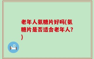 老年人氨糖片好吗(氨糖片是否适合老年人？)