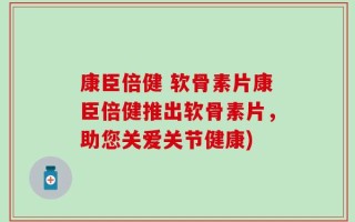康臣倍健 软骨素片康臣倍健推出软骨素片，助您关爱关节健康)