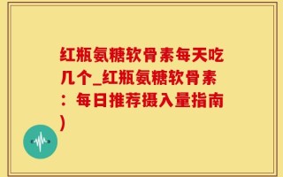红瓶氨糖软骨素每天吃几个_红瓶氨糖软骨素：每日推荐摄入量指南)