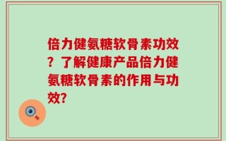 倍力健氨糖软骨素功效？了解健康产品倍力健氨糖软骨素的作用与功效？