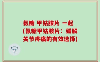 氨糖 甲钴胺片 一起(氨糖甲钴胺片：缓解关节疼痛的有效选择)