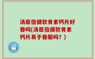 汤臣倍健软骨素钙片好吞吗(汤臣倍健软骨素钙片易于吞服吗？)