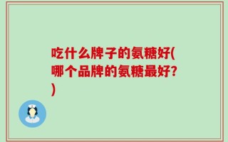 吃什么牌子的氨糖好(哪个品牌的氨糖最好？)